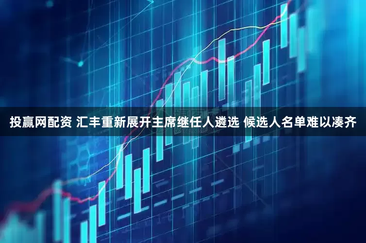 投赢网配资 汇丰重新展开主席继任人遴选 候选人名单难以凑齐
