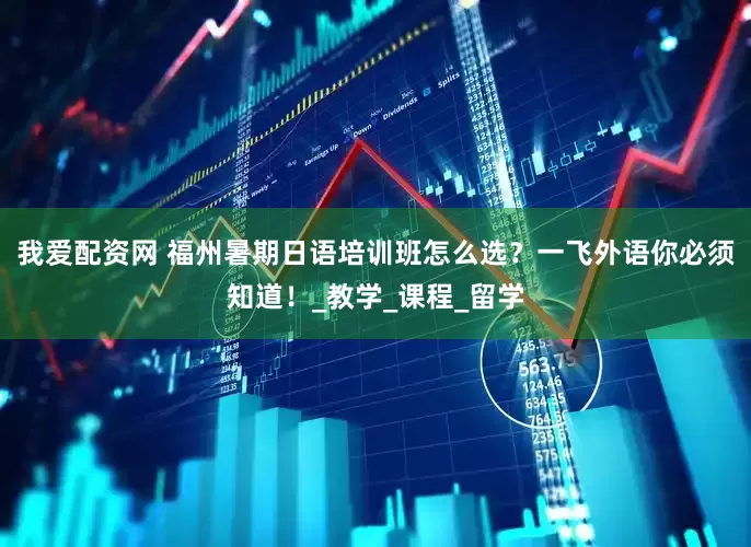 我爱配资网 福州暑期日语培训班怎么选？一飞外语你必须知道！_教学_课程_留学