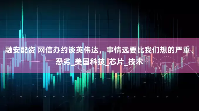 融安配资 网信办约谈英伟达，事情远要比我们想的严重、恶劣_美国科技_芯片_技术