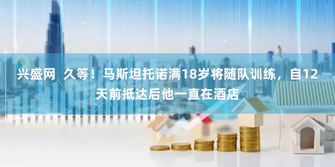 兴盛网  久等！马斯坦托诺满18岁将随队训练，自12天前抵达后他一直在酒店