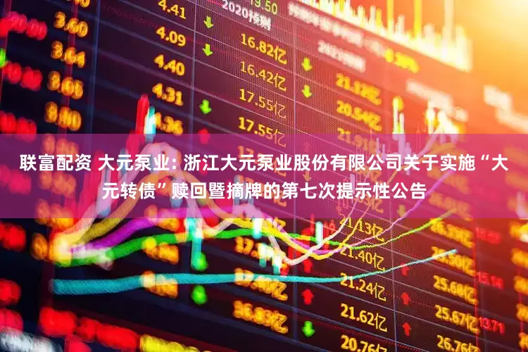 联富配资 大元泵业: 浙江大元泵业股份有限公司关于实施“大元转债”赎回暨摘牌的第七次提示性公告