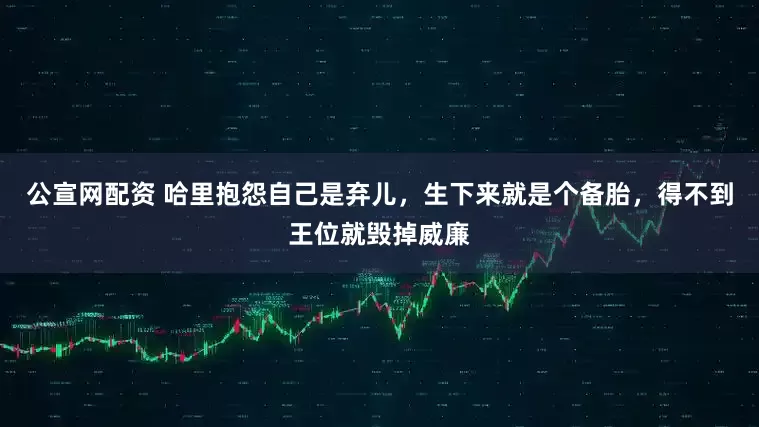 公宣网配资 哈里抱怨自己是弃儿，生下来就是个备胎，得不到王位就毁掉威廉